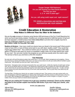 Danger Danger Will Robinson!
                                                    Are you still working your Real Estate Business
                                                                    The way you were
                                                              1 ,3 or even 5 years ago?

                                                 Are you still using credit repair and rapid rescore?

                                                      TFC 2009’s EDUCATION AND SECTION 609
                                                            RESTORATION ARE YOUR ANSWER!



                           Credit Education & Restoration
                  What Makes Us Different Than Any Other in the Industry?

We are the only company in America using Section 609 techniques of the Fair Credit Reporting Act,
which we found were being violated. Creditors are not being required to fulfill that section of law and
we have exposed it. Credit bureaus have failed every time to provide what is legally required to
keep the challenged negatives on your report.
WE FORCE THEM TO FOLLOW THE LAW!

Realtors & Brokers: How many credit turn-downs have you faced in the recent past? What would it
mean to have 30% or more of those come back to you with clean, healthy credit? How would that
impact your bottom line? Your credit turn-downs are our business! Instead of loosing a client alto-
gether or having to wait years for some to re-establish usable credit, let us help restore their credit
for you now! You can even monitor the progress so you will know exactly when the credit is right.
The service is free to you and that is a Win-Win situation!

                                                    THE PROCESS
We start with a 65 part Educational system that covers the A - Z’s of Credit, Debit management and budgeting. Educa-
tion is the key to a strong and healthy credit score, you have to know what to do with you credit profile to maintain a good
credit score. WE will teach you and your client how to do that….

Restoration - Derogatory items removed permanently from your credit report - Unlike the majority of credit repair compa-
nies, we do not dispute what your credit is. We dispute the credit bureaus right to publish any credit information about
you for which they do not have documentable proof on hand which they are required to have by law. To date, we have
yet to received any proof documents from any of the three credit repositories. With no proof they must retract any dis-
puted postings.

The Next Step - Enrolling your clients into our system is simple and easy. They receive a one year contract with us to
clear all derogatory credit and suggestions to improve their credit scores. Plus they receive our 65 part book on the A to
Zs of credit, debt management and budgeting. All of that for only $599 (which covers a single or a couple). It is just a
matter of time and your credit turn-downs become approvals!

What are you waiting for? Contact me to get your questions answered. Check out the website
and listen to the founder explain how Section 609 works. If you won’t help your clients...who
will?
                                    WWW.TFC2009.INFO
Allyson Ebert                                                    Jennifer Johnson
Allysone.TFC2009@gmail.com                                      JJohnson.ICU609@gmail.com
949-945-8578                                                     541-997-3703
 