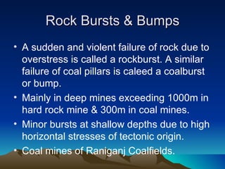 Rock Bursts & Bumps
• A sudden and violent failure of rock due to
  overstress is called a rockburst. A similar
  failure of coal pillars is caleed a coalburst
  or bump.
• Mainly in deep mines exceeding 1000m in
  hard rock mine & 300m in coal mines.
• Minor bursts at shallow depths due to high
  horizontal stresses of tectonic origin.
• Coal mines of Raniganj Coalfields.
 
