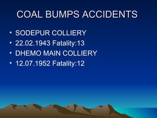 COAL BUMPS ACCIDENTS
•   SODEPUR COLLIERY
•   22.02.1943 Fatality:13
•   DHEMO MAIN COLLIERY
•   12.07.1952 Fatality:12
 