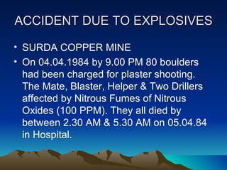 ACCIDENT DUE TO EXPLOSIVES

• SURDA COPPER MINE
• On 04.04.1984 by 9.00 PM 80 boulders
  had been charged for plaster shooting.
  The Mate, Blaster, Helper & Two Drillers
  affected by Nitrous Fumes of Nitrous
  Oxides (100 PPM). They all died by
  between 2.30 AM & 5.30 AM on 05.04.84
  in Hospital.
 