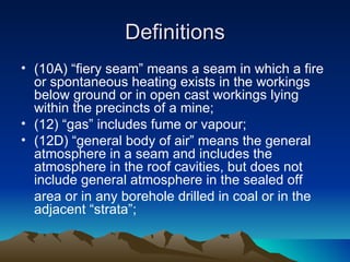 Definitions
• (10A) “fiery seam” means a seam in which a fire
  or spontaneous heating exists in the workings
  below ground or in open cast workings lying
  within the precincts of a mine;
• (12) “gas” includes fume or vapour;
• (12D) “general body of air” means the general
  atmosphere in a seam and includes the
  atmosphere in the roof cavities, but does not
  include general atmosphere in the sealed off
  area or in any borehole drilled in coal or in the
  adjacent “strata”;
 