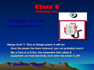 Class C
                       Materials are:


“Energized” Electrical
 Equipment & Cables




Always treat “C” fires as though power is still on!
   Once the power has been removed, you can probably treat it
  like a Class A or B fire, but remember that cables &
  equipment can hold electricity even after the power is off!


“C” stands for “current”
 