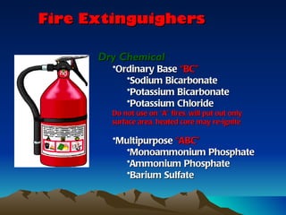Fire Extinguighers

      Dry Chemical
        •Ordinary Base “BC”
           •Sodium Bicarbonate
           •Potassium Bicarbonate
           •Potassium Chloride
        Do not use on “A” fires, will put out only
        surface area, heated core may re-ignite

        •Multipurpose “ABC”
          •Monoammonium Phosphate
          •Ammonium Phosphate
          •Barium Sulfate
 