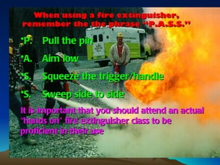 When using a fire extinguisher,
remember the the phrase “P.A.S.S.”

•P.   Pull the pin
•A.   Aim low
•S.   Squeeze the trigger/handle
•S.   Sweep side to side
It is important that you should attend an actual
“hands on” fire extinguisher class to be
proficient in their use
 