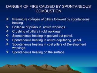 DANGER OF FIRE CAUSED BY SPONTANEOUS
             COMBUSTION

   Premature collapse of pillars followed by spontaneous
    heating
   Collapse of pillars in active workings.
   Crushing of pillars in old workings.
   Spontaneous heating in goaved out panel.
   Spontaneous heating in active depillaring panel.
   Spontaneous heating in coal pillars of Development
    workings.
   Spontaneous heating on the surface.
 