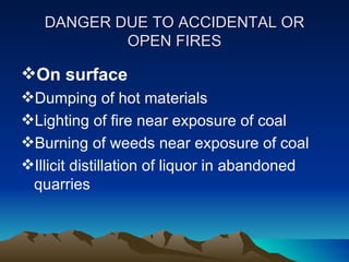 DANGER DUE TO ACCIDENTAL OR
           OPEN FIRES

On surface
Dumping of hot materials
Lighting of fire near exposure of coal
Burning of weeds near exposure of coal
Illicit distillation of liquor in abandoned
 quarries
 