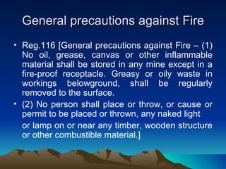 General precautions against Fire
• Reg.116 [General precautions against Fire – (1)
  No oil, grease, canvas or other inflammable
  material shall be stored in any mine except in a
  fire-proof receptacle. Greasy or oily waste in
  workings belowground, shall be regularly
  removed to the surface.
• (2) No person shall place or throw, or cause or
  permit to be placed or thrown, any naked light
  or lamp on or near any timber, wooden structure
  or other combustible material.]
 