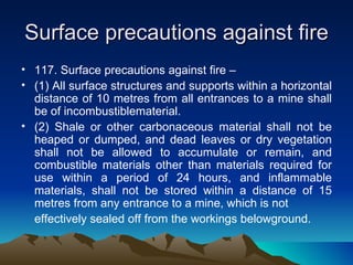 Surface precautions against fire
• 117. Surface precautions against fire –
• (1) All surface structures and supports within a horizontal
  distance of 10 metres from all entrances to a mine shall
  be of incombustiblematerial.
• (2) Shale or other carbonaceous material shall not be
  heaped or dumped, and dead leaves or dry vegetation
  shall not be allowed to accumulate or remain, and
  combustible materials other than materials required for
  use within a period of 24 hours, and inflammable
  materials, shall not be stored within a distance of 15
  metres from any entrance to a mine, which is not
  effectively sealed off from the workings belowground.
 