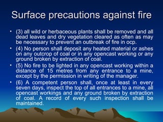 Surface precautions against fire
• (3) all wild or herbaceous plants shall be removed and all
  dead leaves and dry vegetation cleared as often as may
  be necessary to prevent an outbreak of fire in ocp.
• (4) No person shall deposit any heated material or ashes
  on any outcrop of coal or in any opencast working or any
  ground broken by extraction of coal.
• (5) No fire to be lighted in any opencast working within a
  distance of 15 metres from any entrance to a mine,
  except by the permission in writing of the manager.
• (6) A competent person shall, once at least in every
  seven days, inspect the top of all entrances to a mine, all
  opencast workings and any ground broken by extraction
  of coal. A record of every such inspection shall be
  maintained.
 