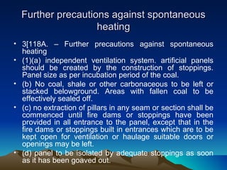 Further precautions against spontaneous
                   heating
• 3[118A. – Further precautions against spontaneous
  heating
• (1)(a) independent ventilation system. artificial panels
  should be created by the construction of stoppings.
  Panel size as per incubation period of the coal.
• (b) No coal, shale or other carbonaceous to be left or
  stacked belowground. Areas with fallen coal to be
  effectively sealed off.
• (c) no extraction of pillars in any seam or section shall be
  commenced until fire dams or stoppings have been
  provided in all entrance to the panel, except that in the
  fire dams or stoppings built in entrances which are to be
  kept open for ventilation or haulage suitable doors or
  openings may be left.
• (d) panel to be isolated by adequate stoppings as soon
  as it has been goaved out.
 