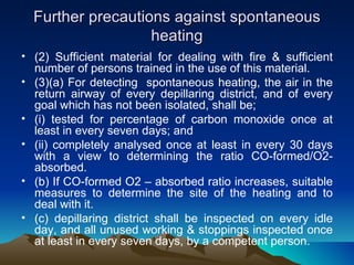 Further precautions against spontaneous
                   heating
• (2) Sufficient material for dealing with fire & sufficient
  number of persons trained in the use of this material.
• (3)(a) For detecting spontaneous heating, the air in the
  return airway of every depillaring district, and of every
  goal which has not been isolated, shall be;
• (i) tested for percentage of carbon monoxide once at
  least in every seven days; and
• (ii) completely analysed once at least in every 30 days
  with a view to determining the ratio CO-formed/O2-
  absorbed.
• (b) If CO-formed O2 – absorbed ratio increases, suitable
  measures to determine the site of the heating and to
  deal with it.
• (c) depillaring district shall be inspected on every idle
  day, and all unused working & stoppings inspected once
  at least in every seven days, by a competent person.
 