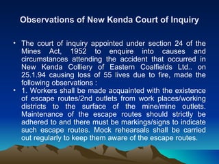 Observations of New Kenda Court of Inquiry

• The court of inquiry appointed under section 24 of the
  Mines Act, 1952 to enquire into causes and
  circumstances attending the accident that occurred in
  New Kenda Colliery of Eastern Coalfields Ltd.. on
  25.1.94 causing loss of 55 lives due to fire, made the
  following observations :
• 1. Workers shall be made acquainted with the existence
  of escape routes/2nd outlets from work places/working
  districts to the surface of the mine/mine outlets.
  Maintenance of the escape routes should strictly be
  adhered to and there must be markings/signs to indicate
  such escape routes. Mock rehearsals shall be carried
  out regularly to keep them aware of the escape routes.
 
