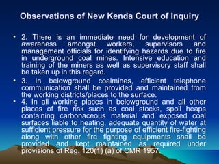 Observations of New Kenda Court of Inquiry

• 2. There is an immediate need for development of
  awareness      amongst      workers,     supervisors      and
  management officials for identifying hazards due to fire
  in underground coal mines. Intensive education and
  training of the miners as well as supervisory staff shall
  be taken up in this regard.
• 3. In belowground coalmines, efficient telephone
  communication shall be provided and maintained from
  the working districts/places to the surface.
• 4. In all working places in belowground and all other
  places of fire risk such as coal stocks, spoil heaps
  containing carbonaceous material and exposed coal
  surfaces liable to heating, adequate quantity of water at
  sufficient pressure for the purpose of efficient fire-fighting
  along with other fire fighting equipments shall be
  provided and kept maintained as required under
  provisions of Reg. 120(1) (a) of CMR 1957.
 