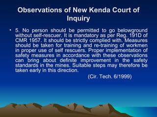 Observations of New Kenda Court of
                 Inquiry
• 5. No person should be permitted to go belowground
  without self-rescuer. It is mandatory as per Reg. 191D of
  CMR 1957. It should be strictly complied with. Measures
  should be taken for training and re-training of workmen
  in proper use of self rescuers. Proper implementation of
  safety measures in accordance with these observations
  can bring about definite improvement in the safety
  standards in the mines. Suitable steps may therefore be
  taken early in this direction.
                                  (Cir. Tech. 6/1999)
 