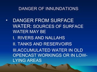 DANGER OF INNUNDATIONS

•   DANGER FROM SURFACE
    WATER: SOURCES OF SURFACE
    WATER MAY BE
    I. RIVERS AND NALLAHS
    II. TANKS AND RESERVOIRS
    III.ACCUMULATED WATER IN OLD
    OPENCAST WORKINGS OR IN LOW-
    LYING AREAS
 