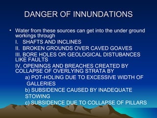 DANGER OF INNUNDATIONS
• Water from these sources can get into the under ground
  workings through
  I. SHAFTS AND INCLINES
  II. BROKEN GROUNDS OVER CAVED GOAVES
  III. BORE HOLES OR GEOLOGICAL DISTUBANCES
  LIKE FAULTS
  IV. OPENINGS AND BREACHES CREATED BY
  COLLAPSE OF OVERLYING STRATA BY
        a) POT-HOLING DUE TO EXCESSIVE WIDTH OF
         GALLERIES
        b) SUBSIDENCE CAUSED BY INADEQUATE
        STOWING
        c) SUBSIDENCE DUE TO COLLAPSE OF PILLARS
 
