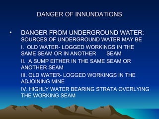 DANGER OF INNUNDATIONS

•   DANGER FROM UNDERGROUND WATER:
    SOURCES OF UNDERGROUND WATER MAY BE
    I. OLD WATER- LOGGED WORKINGS IN THE
    SAME SEAM OR IN ANOTHER       SEAM
    II. A SUMP EITHER IN THE SAME SEAM OR
    ANOTHER SEAM
    III. OLD WATER- LOGGED WORKINGS IN THE
    ADJOINING MINE
    IV. HIGHLY WATER BEARING STRATA OVERLYING
    THE WORKING SEAM
 