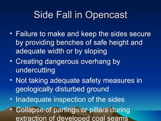 Side Fall in Opencast
• Failure to make and keep the sides secure
  by providing benches of safe height and
  adequate width or by sloping
• Creating dangerous overhang by
  undercutting
• Not taking adequate safety measures in
  geologically disturbed ground
• Inadequate inspection of the sides
• Collapse of partings or pillars during
  extraction of developed coal seams
 
