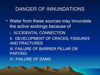 DANGER OF INNUNDATIONS

• Water from these sources may innundate
  the active workings because of
 I.  ACCIDENTAL CONNECTION
 II. DEVELOPMENT OF CRACKS, FISSURES
 AND FRACTURES
 III. FAILURE OF BARRIER PILLAR OR
 PARTING
 IV. FAILURE OF DAMS
 