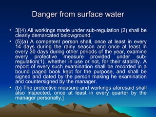 Danger from surface water
• 3[(4) All workings made under sub-regulation (2) shall be
  clearly demarcated belowground.
• (5)(a) A competent person shall, once at least in every
  14 days during the rainy season and once at least in
  every 30 days during other periods of the year, examine
  every protective measure provided under sub-
  regulation(1), whether in use or not, for their stability. A
  report of every such examination shall be recorded in a
  bound paged book kept for the purpose, and shall be
  signed and dated by the person making he examination
  and countersigned by the manager.
• (b) The protective measure and workings aforesaid shall
  also inspected, once at least in every quarter by the
  manager personally.]
 
