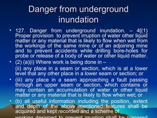 Danger from underground
               inundation
• 127. Danger from underground inundation. – 4[(1)
  Proper provision to prevent irruption of water other liquid
  matter or any material that is likely to flow when wet from
  the workings of the same mine or of an adjoining mine
  and to prevent accidents while drilling bore-holes for
  probe or release of a body of water or other liquid matter.
• (2) (a)(i) Where work is being done in –
  (ii) any place in a seam or section, which is at a lower
  level that any other place in a lower seam or section; or
• (iii) any place in a seam approaching a fault passing
  through an upper seam or section, which contains or
  may contain an accumulation of water or other liquid
  matter or any material that is likely to flow when wet; or
• (b) all useful information including the position, extent
  and depth of the above mentioned features shall be
  acquired and kept recorded and a scheme of
 