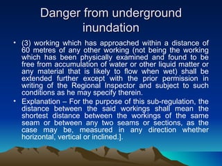 Danger from underground
               inundation
• (3) working which has approached within a distance of
  60 metres of any other working (not being the working
  which has been physically examined and found to be
  free from accumulation of water or other liquid matter or
  any material that is likely to flow when wet) shall be
  extended further except with the prior permission in
  writing of the Regional Inspector and subject to such
  conditions as he may specify therein.
• Explanation – For the purpose of this sub-regulation, the
  distance between the said workings shall mean the
  shortest distance between the workings of the same
  seam or between any two seams or sections, as the
  case may be, measured in any direction whether
  horizontal, vertical or inclined.].
 