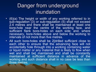 Danger from underground
               inundation
• (6)(a) The height or width of any working referred to in
  sub-regulation (3) or sub-regulation (5) shall not exceed
  2.4 metres and there shall be maintained at least one
  bore-hole near the centre of the working face, and
  sufficient flank bore-holes on each side; and, where
  necessary, bore-holes above and below the working to
  intervals of not more than five metres.
• All such bore-holes shall be 2[drilled sufficient close to
  each other to ensure that the advancing face will not
  accidentally hole through into a working containing water
  or liquid matter or any material that is likely to flow when
  wet and shall be] maintained and shall be constantly
  maintained at sufficient distance in advance of the
  working and such distance shall in no case be less than
  three metres.
 
