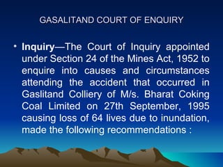 GASALITAND COURT OF ENQUIRY


• Inquiry—The Court of Inquiry appointed
  under Section 24 of the Mines Act, 1952 to
  enquire into causes and circumstances
  attending the accident that occurred in
  Gaslitand Colliery of M/s. Bharat Coking
  Coal Limited on 27th September, 1995
  causing loss of 64 lives due to inundation,
  made the following recommendations :
 
