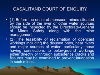 GASALITAND COURT OF ENQUIRY

• (1) Before the onset of monsoon, mines situated
  by the side of the river or other water sources
  should be inspected by the Directorate-General
  of Mines Safety along with the mine
  management.
• (2) The feasibility of reclamation of opencast
  workings including the disused ones, near rivers
  and major sources of water, particularly those
  having connections to belowground workings
  either directly or through subsidence cracks and
  fissures may be examined to prevent inundation
  in such mines.
 