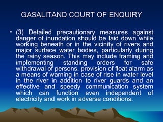 GASALITAND COURT OF ENQUIRY

• (3) Detailed precautionary measures against
  danger of inundation should be laid down while
  working beneath or in the vicinity of rivers and
  major surface water bodies, particularly during
  the rainy season. This may include framing and
  implementing      standing    orders    for   safe
  withdrawal of persons, provision of float alarm as
  a means of warning in case of rise in water level
  in the river in addition to river guards and an
  effective and speedy communication system
  which can function even independent of
  electricity and work in adverse conditions.
 