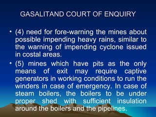 GASALITAND COURT OF ENQUIRY

• (4) need for fore-warning the mines about
  possible impending heavy rains, similar to
  the warning of impending cyclone issued
  in costal areas.
• (5) mines which have pits as the only
  means of exit may require captive
  generators in working conditions to run the
  winders in case of emergency. In case of
  steam boilers, the boilers to be under
  proper shed with sufficient insulation
  around the boilers and the pipelines.
 