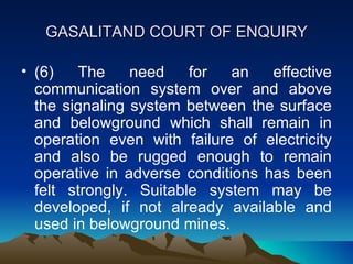 GASALITAND COURT OF ENQUIRY

• (6)   The     need    for   an   effective
  communication system over and above
  the signaling system between the surface
  and belowground which shall remain in
  operation even with failure of electricity
  and also be rugged enough to remain
  operative in adverse conditions has been
  felt strongly. Suitable system may be
  developed, if not already available and
  used in belowground mines.
 