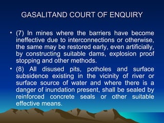 GASALITAND COURT OF ENQUIRY

• (7) In mines where the barriers have become
  ineffective due to interconnections or otherwise,
  the same may be restored early, even artificially,
  by constructing suitable dams, explosion proof
  stopping and other methods.
• (8) All disused pits, potholes and surface
  subsidence existing in the vicinity of river or
  surface source of water and where there is a
  danger of inundation present, shall be sealed by
  reinforced concrete seals or other suitable
  effective means.
 
