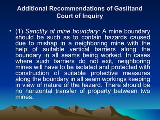 Additional Recommendations of Gaslitand
               Court of Inquiry

• (1) Sanctity of mine boundary: A mine boundary
  should be such as to contain hazards caused
  due to mishap in a neighboring mine with the
  help of suitable vertical barriers along the
  boundary in all seams being worked. In cases
  where such barriers do not exit, neighboring
  mines will have to be isolated and protected with
  construction of suitable protective measures
  along the boundary in all seam workings keeping
  in view of nature of the hazard. There should be
  no horizontal transfer of property between two
  mines.
 