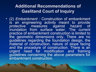 Additional Recommendations of
       Gaslitand Court of Inquiry
• (2) Embankment : Construction of embankment
  is an engineering activity meant to provide
  protective measures against hazard of
  inundation from surface water. The current
  practice of embankment construction is limited to
  the geometric dimensions only. There are no
  guidelines regarding the foundation design, the
  material of construction, nature of slope facing
  and the procedure of construction. There is an
  urgent need for modification and framing
  guidelines concerning the above parameters for
  embankment construction.
 