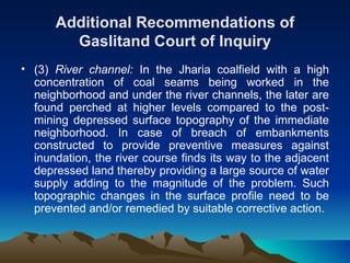 Additional Recommendations of
        Gaslitand Court of Inquiry
• (3) River channel: In the Jharia coalfield with a high
  concentration of coal seams being worked in the
  neighborhood and under the river channels, the later are
  found perched at higher levels compared to the post-
  mining depressed surface topography of the immediate
  neighborhood. In case of breach of embankments
  constructed to provide preventive measures against
  inundation, the river course finds its way to the adjacent
  depressed land thereby providing a large source of water
  supply adding to the magnitude of the problem. Such
  topographic changes in the surface profile need to be
  prevented and/or remedied by suitable corrective action.
 
