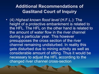 Additional Recommendations of
       Gaslitand Court of Inquiry
• (4) Highest known flood level (H.F.L.): The
  height of a protective embankment is related to
  the HFL. The HFL on the other hand is related to
  the amount of water flow in the river channel
  during a particular year. This however
  presupposes the cross section of the river
  channel remaining undisturbed. In reality this
  gets disturbed due to mining activity as well as
  considerable amount of silting. Thus it would be
  necessary to adjust the HFL according to the
  changed river channel cross-section
 