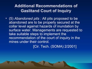 Additional Recommendations of
       Gaslitand Court of Inquiry
• (5) Abandoned pits : All pits proposed to be
  abandoned are to be properly secured at the
  collar level against hazards of inundation by
  surface water. Managements are requested to
  take suitable steps to implement the
  recommendation of the court of inquiry in the
  mines under their control.
                  [Cir. Tech. (SOMA) 2/2001]
 