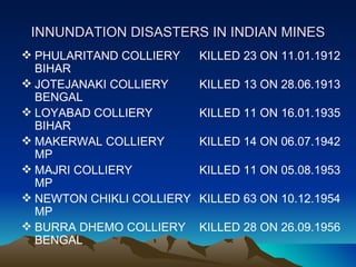 INNUNDATION DISASTERS IN INDIAN MINES
 PHULARITAND COLLIERY     KILLED 23 ON 11.01.1912
  BIHAR
 JOTEJANAKI COLLIERY      KILLED 13 ON 28.06.1913
  BENGAL
 LOYABAD COLLIERY         KILLED 11 ON 16.01.1935
  BIHAR
 MAKERWAL COLLIERY        KILLED 14 ON 06.07.1942
  MP
 MAJRI COLLIERY           KILLED 11 ON 05.08.1953
  MP
 NEWTON CHIKLI COLLIERY   KILLED 63 ON 10.12.1954
  MP
 BURRA DHEMO COLLIERY     KILLED 28 ON 26.09.1956
  BENGAL
 