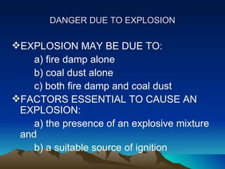 DANGER DUE TO EXPLOSION

EXPLOSION MAY BE DUE TO:
    a) fire damp alone
    b) coal dust alone
    c) both fire damp and coal dust
FACTORS ESSENTIAL TO CAUSE AN
 EXPLOSION:
    a) the presence of an explosive mixture
 and
    b) a suitable source of ignition
 