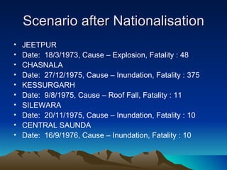 Scenario after Nationalisation
•   JEETPUR
•   Date: 18/3/1973, Cause – Explosion, Fatality : 48
•   CHASNALA
•   Date: 27/12/1975, Cause – Inundation, Fatality : 375
•   KESSURGARH
•   Date: 9/8/1975, Cause – Roof Fall, Fatality : 11
•   SILEWARA
•   Date: 20/11/1975, Cause – Inundation, Fatality : 10
•   CENTRAL SAUNDA
•   Date: 16/9/1976, Cause – Inundation, Fatality : 10
 