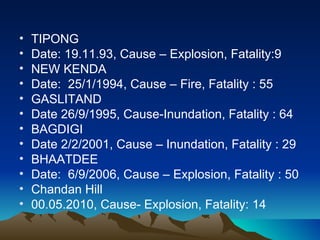 •   TIPONG
•   Date: 19.11.93, Cause – Explosion, Fatality:9
•   NEW KENDA
•   Date: 25/1/1994, Cause – Fire, Fatality : 55
•   GASLITAND
•   Date 26/9/1995, Cause-Inundation, Fatality : 64
•   BAGDIGI
•   Date 2/2/2001, Cause – Inundation, Fatality : 29
•   BHAATDEE
•   Date: 6/9/2006, Cause – Explosion, Fatality : 50
•   Chandan Hill
•   00.05.2010, Cause- Explosion, Fatality: 14
 