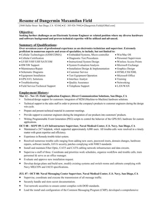 Resume of Dangermin Maxamilan Field
[3048 Haller Street San Diego, CA 92104] • [C: 305-926-7944] • [Dangermin.Field@GMail.com]
Objective:
Seeking further challenges as an Electronic Systems Engineer or related position where my diverse hardware
and software background and proven technical expertise will be utilized and advanced.
Summary of Qualifications:
Over seventeen years of professional experience as an electronics technician and supervisor. Extremely
proficient in numerous aspects and areas of specialties, to include, but not limited to:
• Cellular Technologies (GSM/CDMA) • Embedded Systems, Micro-controller • Win/Mac OS
• Cellular Certification • Diagnostic Test Procedures • Personnel Supervision
• LF/HF/VHF/UHF/SATCOM • Instructional System Design • Wireless Access Points
• HW/SW Support • System Evaluation/Analysis • Microsoft Exchange
• Maintenance/Repair • Installation Design & Implementation • Graphics Design
• Schematic Diagrams • Customer Service • HTML/CSS/XML
• Equipment Installation • Test Equipment Operation • Microsoft Office
• GPS/AVL Solutions • Interface Analyst • Training
• Troubleshooting • Quality Assurance • Networking
• Field Service/Technical Support • Telephone Support • LAN/WAN
Employment History:
Mar 12 – Nov 15: Field Application Engineer, Direct Communication Solutions, San Diego, CA
• Technical/design support for customers /integrators of M2M (Machine-to-Machine) hardware solutions.
• Technical support to the sales staff in order to promote the company's products to customer engineers during the design
win cycle.
• Prepare and present technical material in customer meetings.
• Provide support to customer engineers during the integration of our products into customers’products.
• Writing Programmable Event Generation (PEG) scripts to control the behavior of the GPS/AVL hardware for custom
applications.
OCT 08 – SEPT 09: LAN Infrastructure Supervisor, Naval Medical Center, U.S. Navy, San Diego, CA
• Maintained a 24/7 helpdesk, which supported approximately 6,000 users. All trouble-calls were resolved in a timely
matter with great expertise and efficiency.
• Experience in Remedy trouble ticket system.
• Resolved numerous trouble calls ranging from adding new users, password resets, domain changes, hardware
repairs, software installs, IAVA security patches complying with NMCI standards
• Install and maintain Fiber Optic, CAT5 and CATS cabling network infrastructure and data circuits.
• Supervise a staff of three. Coordinate and prioritize work schedules, organize workflow and trouble calls, train
personnel & serve as an office manager.
• Evaluate and approve new installation request.
• Develop design plans and build new, modify existing systems and switch rooms and cabinets complying with
Navy MILCON and JACO specifications.
JUL 07 - OCT 08: Naval Messaging Center Supervisor, Naval Medical Center, U.S. Navy, San Diego, CA
• Supervise, coordinate and execute the transmission of all message traffic.
• Securely handle and store secret documentation.
• Test network securities to ensure center complies with DOD standards.
• Lead the install and configuration of the Common Messaging Program (CMP); developed a comprehensive
 