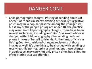 DANGER CONT.
• Child pornography charges: Posting or sending photos of
oneself or friends in scanty clothing or sexually suggestive
poses may be a popular pastime among the younger set,
but if any of the people posing are under 18, the practice
may result in child pornography charges. There have been
several such cases, including an Ohio 15-year-old who was
charged with child pornography after sending nude cell
phone images of herself to friends. At the time, officials in
Licking County considered charging recipients of those
images as well. It's one thing to be charged with sending or
receiving child pornography as a minor, but those charges
in adult court may carry not only prison time, but a lifetime
of registering as a sex offender.
•
 