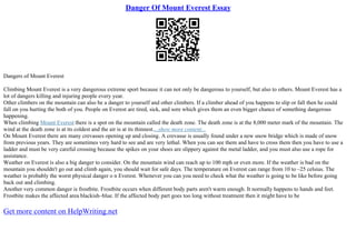 Danger Of Mount Everest Essay
Dangers of Mount Everest
Climbing Mount Everest is a very dangerous extreme sport because it can not only be dangerous to yourself, but also to others. Mount Everest has a
lot of dangers killing and injuring people every year.
Other climbers on the mountain can also be a danger to yourself and other climbers. If a climber ahead of you happens to slip or fall then he could
fall on you hurting the both of you. People on Everest are tired, sick, and sore which gives them an even bigger chance of something dangerous
happening.
When climbing Mount Everest there is a spot on the mountain called the death zone. The death zone is at the 8,000 meter mark of the mountain. The
wind at the death zone is at its coldest and the air is at its thinnest....show more content...
On Mount Everest there are many crevasses opening up and closing. A crevasse is usually found under a new snow bridge which is made of snow
from previous years. They are sometimes very hard to see and are very lethal. When you can see them and have to cross them then you have to use a
ladder and must be very careful crossing because the spikes on your shoes are slippery against the metal ladder, and you must also use a rope for
assistance.
Weather on Everest is also a big danger to consider. On the mountain wind can reach up to 100 mph or even more. If the weather is bad on the
mountain you shouldn't go out and climb again, you should wait for safe days. The temperature on Everest can range from 10 to –25 celsius. The
weather is probably the worst physical danger o n Everest. Whenever you can you need to check what the weather is going to be like before going
back out and climbing.
Another very common danger is frostbite. Frostbite occurs when different body parts aren't warm enough. It normally happens to hands and feet.
Frostbite makes the affected area blackish–blue. If the affected body part goes too long without treatment then it might have to be
Get more content on HelpWriting.net
 