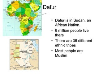 Dafur Dafur is in Sudan, an  African Nation. 6 million people live there There are 36 different ethnic tribes Most people are Muslim 