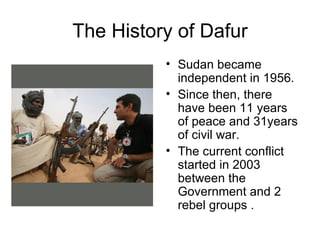 The History of Dafur Sudan became independent in 1956. Since then, there have been 11 years of peace and 31years of civil war. The current conflict started in 2003 between the Government and 2 rebel groups .  