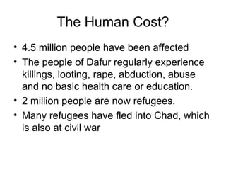 The Human Cost? 4.5 million people have been affected The people of Dafur regularly experience killings, looting, rape, abduction, abuse and no basic health care or education. 2 million people are now refugees. Many refugees have fled into Chad, which is also at civil war 