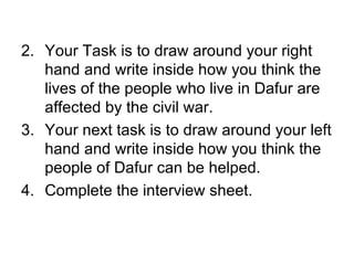 Your Task is to draw around your right hand and write inside how you think the lives of the people who live in Dafur are affected by the civil war. Your next task is to draw around your left hand and write inside how you think the people of Dafur can be helped.  Complete the interview sheet.  