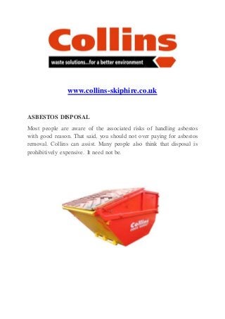 www.collins-skiphire.co.uk
ASBESTOS DISPOSAL
Most people are aware of the associated risks of handling asbestos
with good reason. That said, you should not over paying for asbestos
removal. Collins can assist. Many people also think that disposal is
prohibitively expensive. It need not be.
 